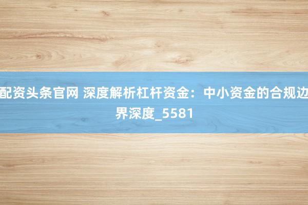 配资头条官网 深度解析杠杆资金：中小资金的合规边界深度_5581