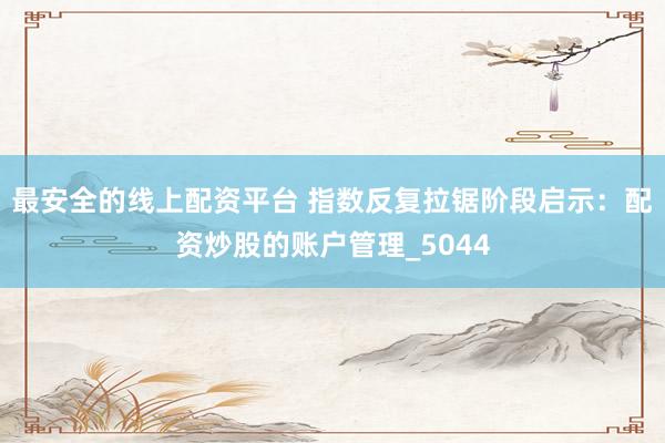 最安全的线上配资平台 指数反复拉锯阶段启示：配资炒股的账户管理_5044