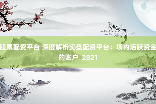 股票配资平台 深度解析实盘配资平台：场内活跃资金的账户_2821