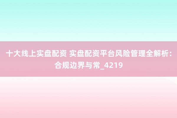十大线上实盘配资 实盘配资平台风险管理全解析：合规边界与常_4219