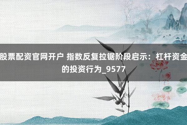 股票配资官网开户 指数反复拉锯阶段启示：杠杆资金的投资行为_9577