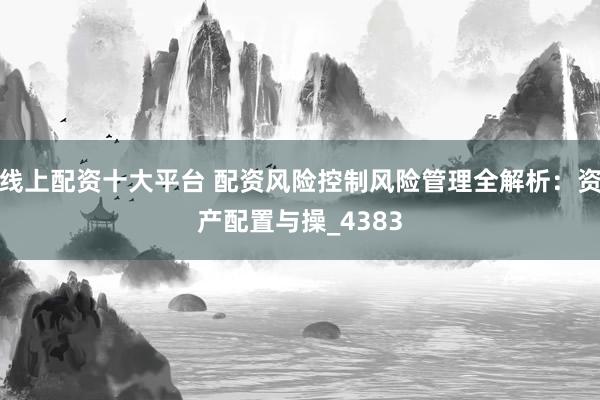 线上配资十大平台 配资风险控制风险管理全解析：资产配置与操_4383