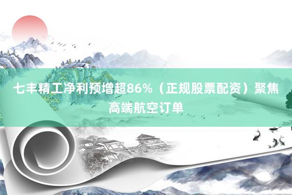 七丰精工净利预增超86%（正规股票配资）聚焦高端航空订单