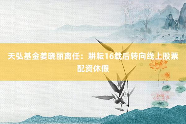 天弘基金姜晓丽离任：耕耘16载后转向线上股票配资休假