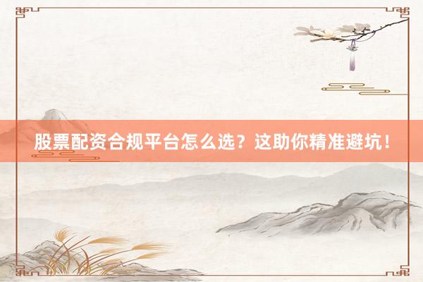 股票配资合规平台怎么选？这助你精准避坑！