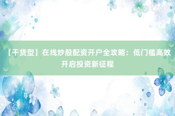 【干货型】在线炒股配资开户全攻略：低门槛高效开启投资新征程