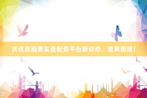 庆优质股票实盘配资平台新动态，速来围观！