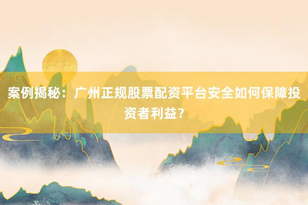 案例揭秘：广州正规股票配资平台安全如何保障投资者利益？