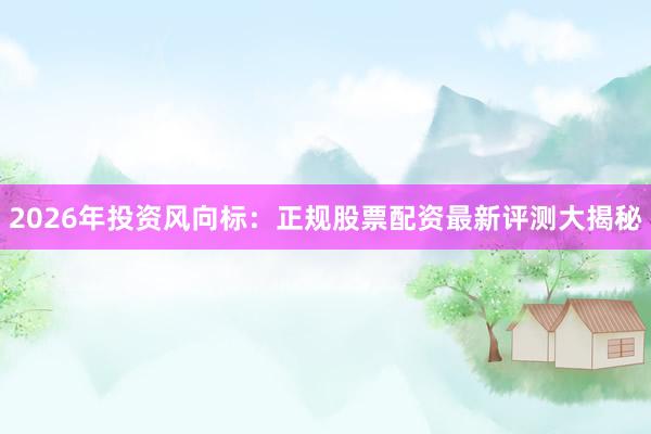 2026年投资风向标：正规股票配资最新评测大揭秘
