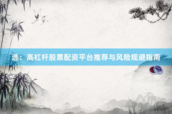 选：高杠杆股票配资平台推荐与风险规避指南