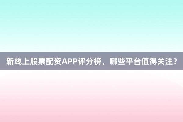 新线上股票配资APP评分榜，哪些平台值得关注？