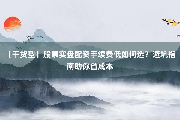 【干货型】股票实盘配资手续费低如何选？避坑指南助你省成本