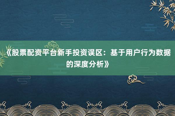 《股票配资平台新手投资误区：基于用户行为数据的深度分析》