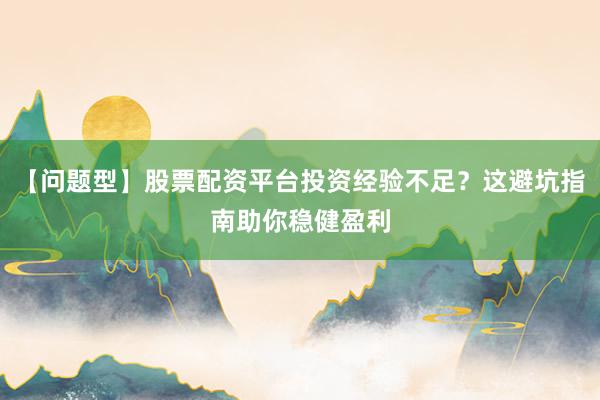 【问题型】股票配资平台投资经验不足？这避坑指南助你稳健盈利