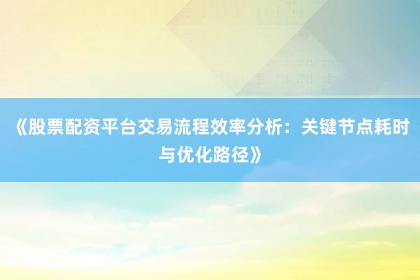 《股票配资平台交易流程效率分析：关键节点耗时与优化路径》