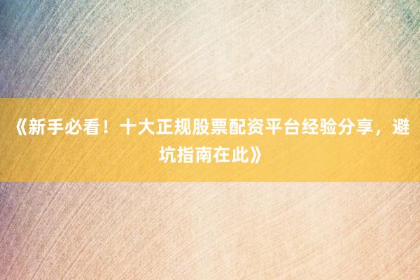 《新手必看！十大正规股票配资平台经验分享，避坑指南在此》