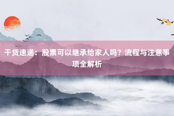 干货速递：股票可以继承给家人吗？流程与注意事项全解析