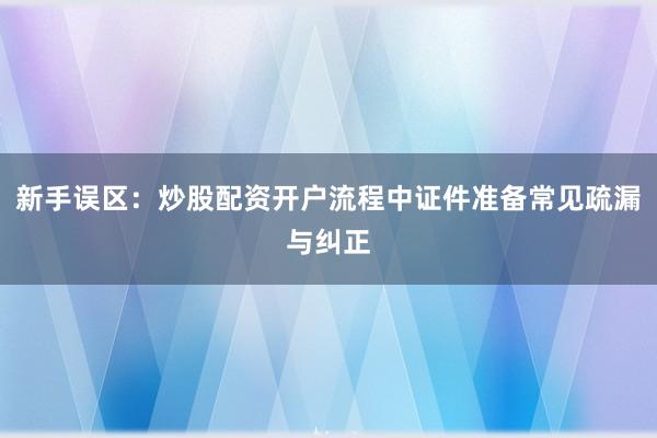 新手误区：炒股配资开户流程中证件准备常见疏漏与纠正