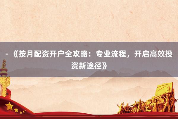 - 《按月配资开户全攻略：专业流程，开启高效投资新途径》