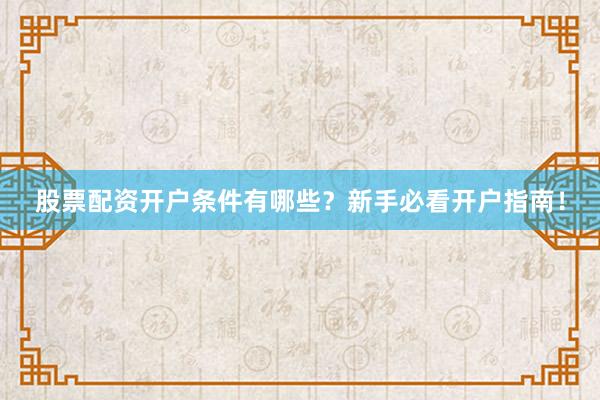 股票配资开户条件有哪些？新手必看开户指南！