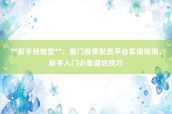 **新手经验型**：厦门股票配资平台实操指南，新手入门必看避坑技巧