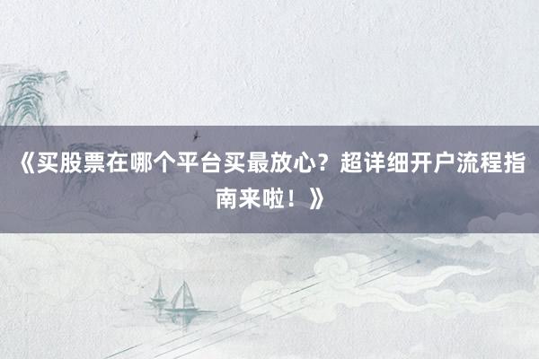 《买股票在哪个平台买最放心？超详细开户流程指南来啦！》