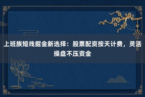 上班族短线掘金新选择：股票配资按天计费，灵活操盘不压资金