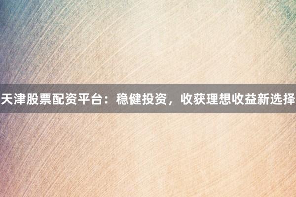 天津股票配资平台：稳健投资，收获理想收益新选择