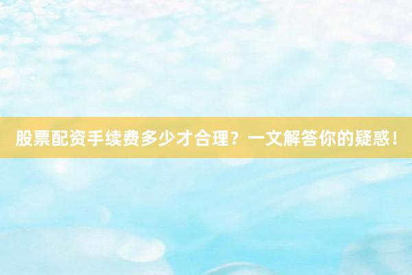 股票配资手续费多少才合理？一文解答你的疑惑！