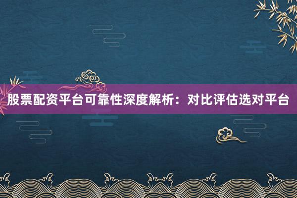 股票配资平台可靠性深度解析：对比评估选对平台