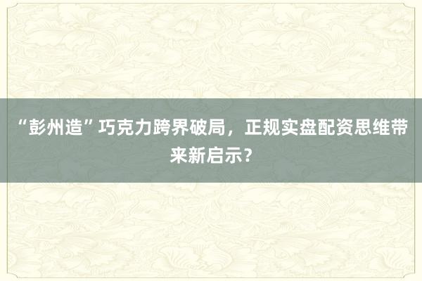 “彭州造”巧克力跨界破局，正规实盘配资思维带来新启示？