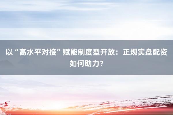 以“高水平对接”赋能制度型开放：正规实盘配资如何助力？