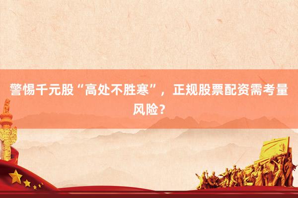 警惕千元股“高处不胜寒”，正规股票配资需考量风险？