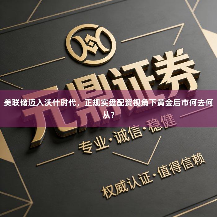 美联储迈入沃什时代，正规实盘配资视角下黄金后市何去何从？
