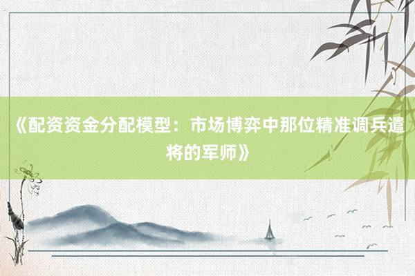 《配资资金分配模型：市场博弈中那位精准调兵遣将的军师》