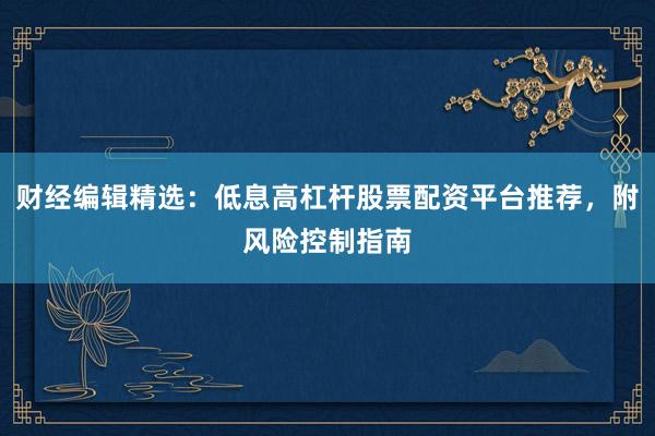 财经编辑精选：低息高杠杆股票配资平台推荐，附风险控制指南