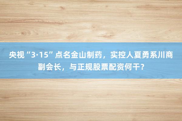 央视“3·15”点名金山制药，实控人夏勇系川商副会长，与正规股票配资何干？