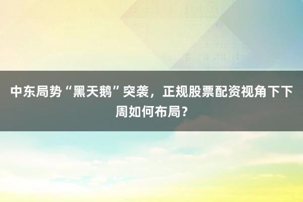 中东局势“黑天鹅”突袭，正规股票配资视角下下周如何布局？