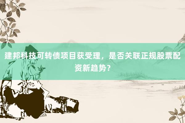 建邦科技可转债项目获受理，是否关联正规股票配资新趋势？