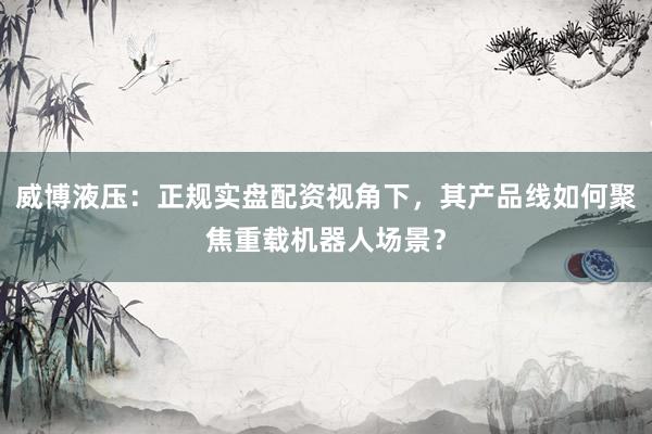 威博液压：正规实盘配资视角下，其产品线如何聚焦重载机器人场景？