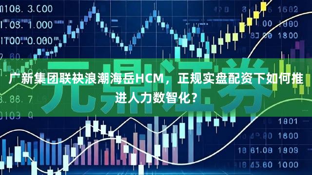 广新集团联袂浪潮海岳HCM，正规实盘配资下如何推进人力数智化？