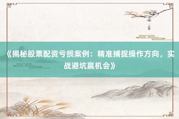 《揭秘股票配资亏损案例：精准捕捉操作方向，实战避坑赢机会》