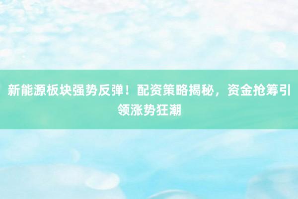 新能源板块强势反弹！配资策略揭秘，资金抢筹引领涨势狂潮