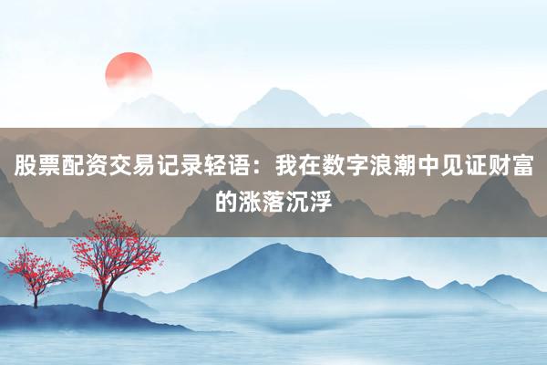 股票配资交易记录轻语：我在数字浪潮中见证财富的涨落沉浮