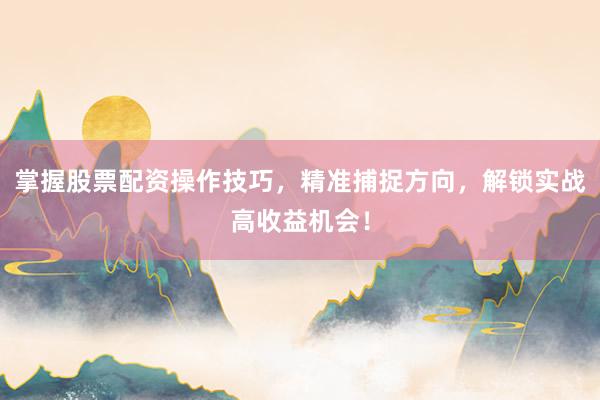掌握股票配资操作技巧，精准捕捉方向，解锁实战高收益机会！