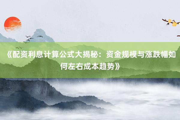 《配资利息计算公式大揭秘：资金规模与涨跌幅如何左右成本趋势》