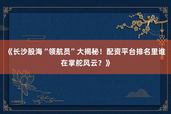 《长沙股海“领航员”大揭秘！配资平台排名里谁在掌舵风云？》