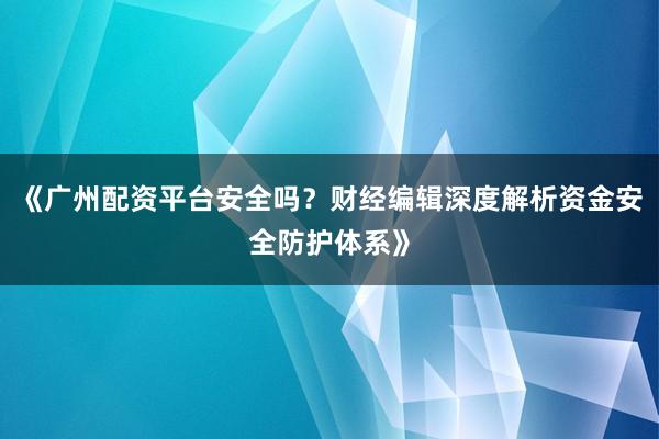 《广州配资平台安全吗?财经编辑深度解析资金安全防护体系》