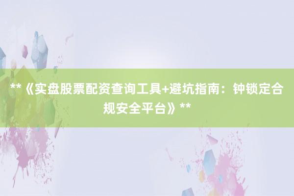 **《实盘股票配资查询工具+避坑指南：钟锁定合规安全平台》**