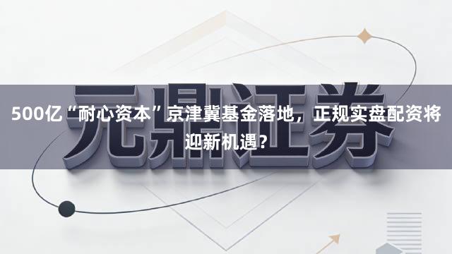 500亿“耐心资本”京津冀基金落地,正规实盘配资将迎新机遇?